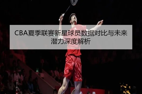 CBA夏季联赛新星球员数据对比与未来潜力深度解析